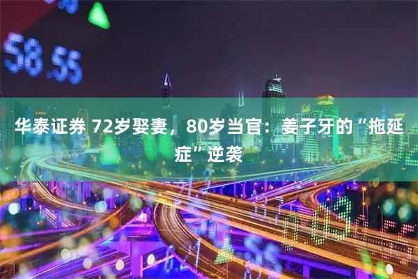 华泰证券 72岁娶妻，80岁当官：姜子牙的“拖延症”逆袭
