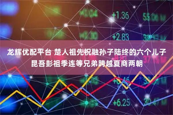 龙辉优配平台 楚人祖先祝融孙子陆终的六个儿子昆吾彭祖季连等兄弟跨越夏商两朝