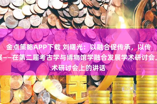 金点策略APP下载 刘曙光：以融合促传承，以传播促发展——在第二届考古学与博物馆学融合发展学术研讨会上的讲话