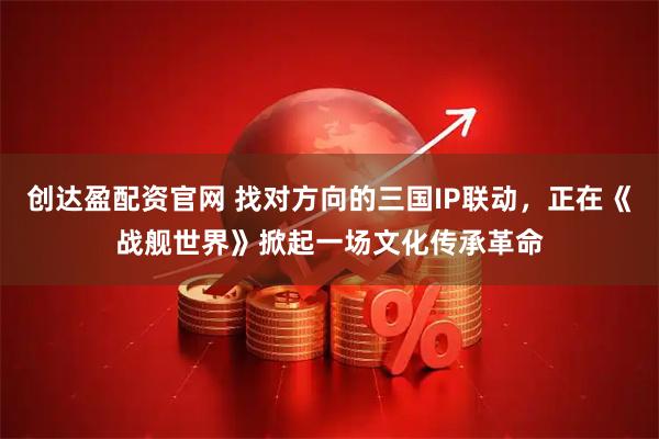 创达盈配资官网 找对方向的三国IP联动，正在《战舰世界》掀起一场文化传承革命