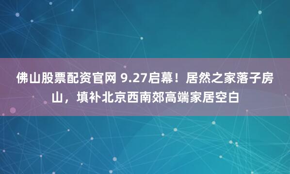 佛山股票配资官网 9.27启幕！居然之家落子房山，填补北京西南郊高端家居空白