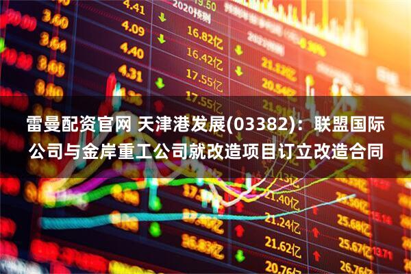 雷曼配资官网 天津港发展(03382)：联盟国际公司与金岸重工公司就改造项目订立改造合同