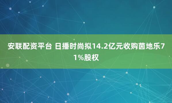 安联配资平台 日播时尚拟14.2亿元收购茵地乐71%股权