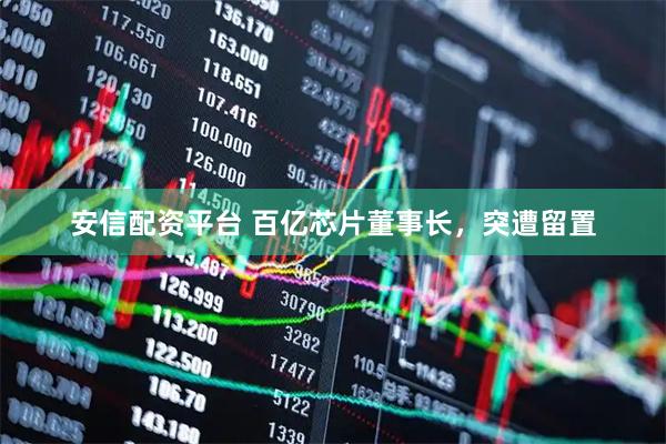 安信配资平台 百亿芯片董事长，突遭留置
