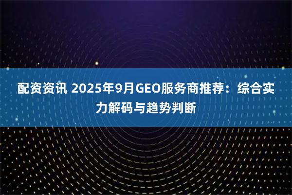 配资资讯 2025年9月GEO服务商推荐：综合实力解码与趋势判断