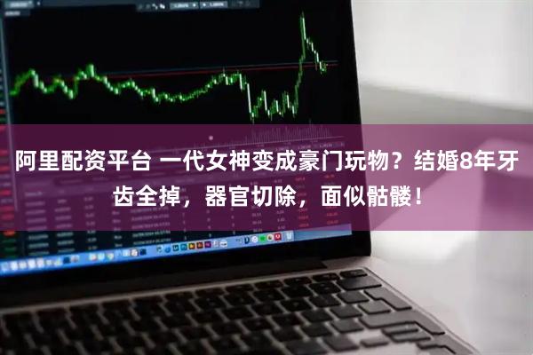 阿里配资平台 一代女神变成豪门玩物？结婚8年牙齿全掉，器官切除，面似骷髅！