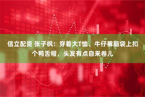 信立配资 张子枫：穿着大T恤、牛仔裤脑袋上扣个鸭舌帽，头发有点自来卷儿