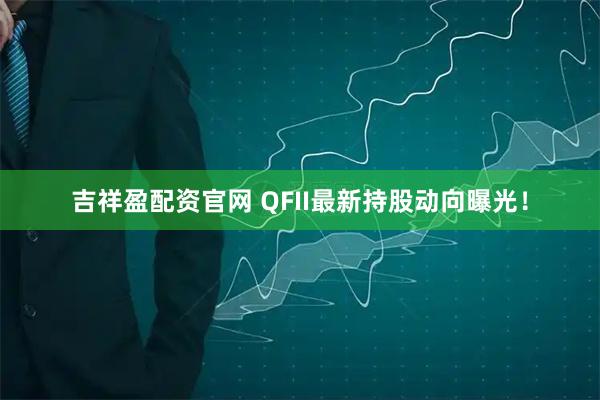 吉祥盈配资官网 QFII最新持股动向曝光！