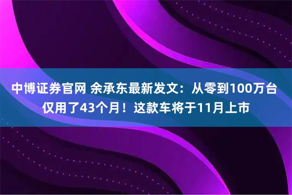 中博证券官网 余承东最新发文：从零到100万台 仅用了43个月！这款车将于11月上市