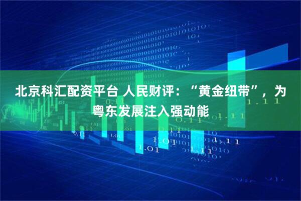 北京科汇配资平台 人民财评：“黄金纽带”，为粤东发展注入强动能