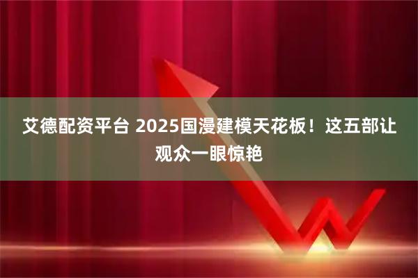 艾德配资平台 2025国漫建模天花板！这五部让观众一眼惊艳