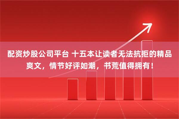 配资炒股公司平台 十五本让读者无法抗拒的精品爽文，情节好评如潮，书荒值得拥有！