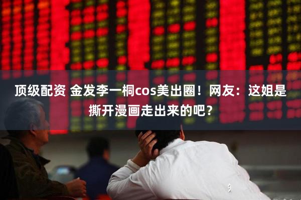 顶级配资 金发李一桐cos美出圈！网友：这姐是撕开漫画走出来的吧？