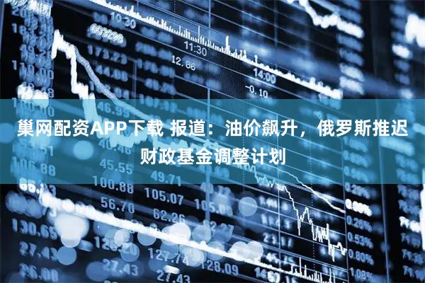 巢网配资APP下载 报道：油价飙升，俄罗斯推迟财政基金调整计划