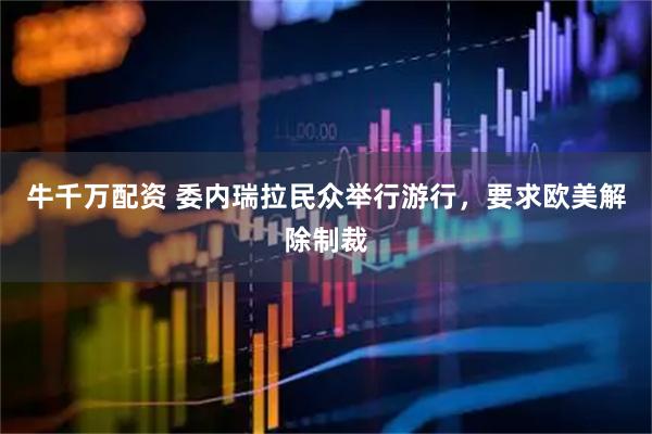 牛千万配资 委内瑞拉民众举行游行，要求欧美解除制裁