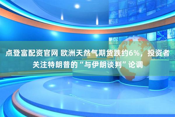 点登富配资官网 欧洲天然气期货跌约6%，投资者关注特朗普的“与伊朗谈判”论调