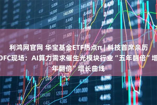 利鸿网官网 华宝基金ETF热点π | 科技首席亲历GTC、OFC现场：AI算力需求催生光模块行业“五年翻倍”增长曲线
