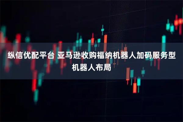 纵信优配平台 亚马逊收购福纳机器人加码服务型机器人布局
