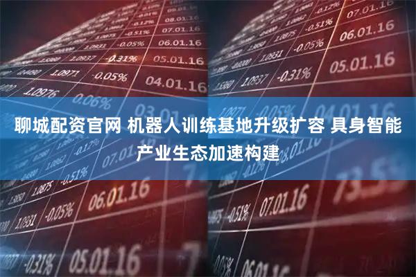 聊城配资官网 机器人训练基地升级扩容 具身智能产业生态加速构建