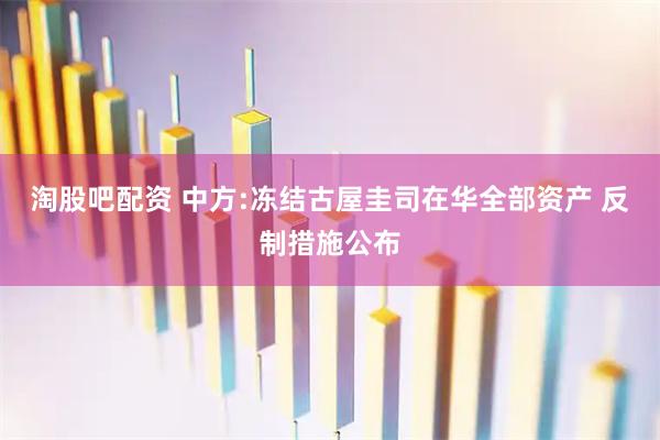 淘股吧配资 中方:冻结古屋圭司在华全部资产 反制措施公布