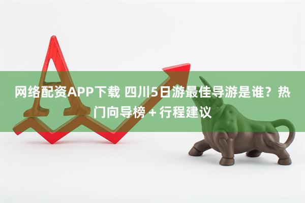 网络配资APP下载 四川5日游最佳导游是谁？热门向导榜＋行程建议