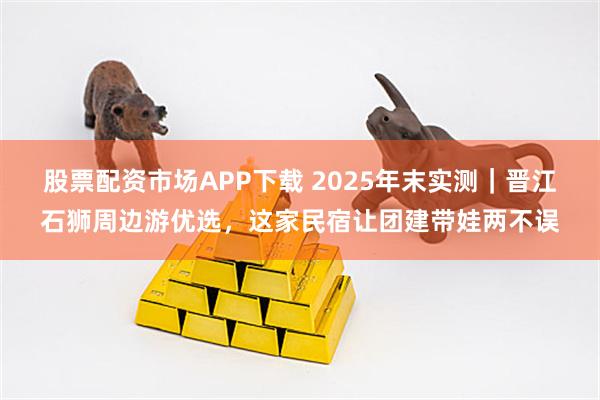股票配资市场APP下载 2025年末实测｜晋江石狮周边游优选，这家民宿让团建带娃两不误