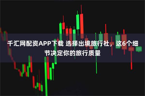 千汇网配资APP下载 选择出境旅行社，这6个细节决定你的旅行质量