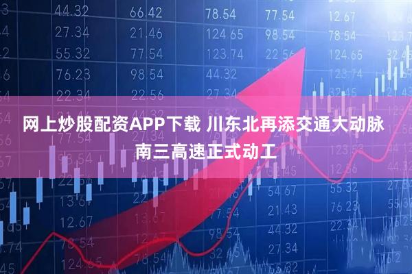 网上炒股配资APP下载 川东北再添交通大动脉 南三高速正式动工