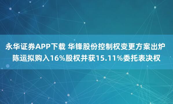 永华证券APP下载 华锋股份控制权变更方案出炉 陈运拟购入16%股权并获15.11%委托表决权