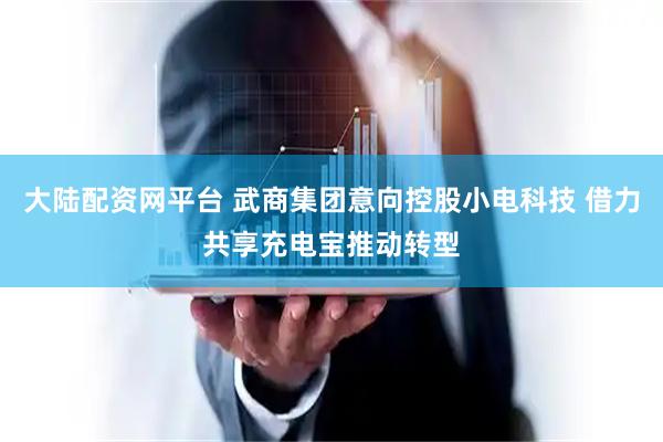 大陆配资网平台 武商集团意向控股小电科技 借力共享充电宝推动转型