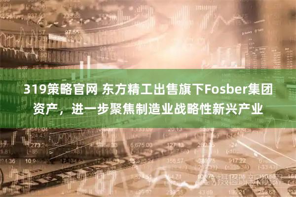 319策略官网 东方精工出售旗下Fosber集团资产，进一步聚焦制造业战略性新兴产业