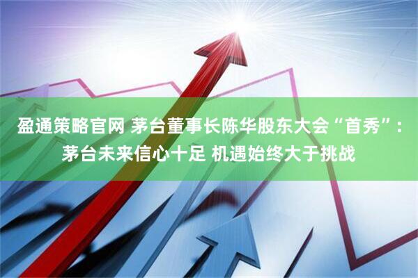 盈通策略官网 茅台董事长陈华股东大会“首秀”：茅台未来信心十足 机遇始终大于挑战