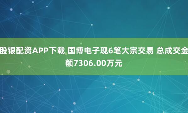 股银配资APP下载 国博电子现6笔大宗交易 总成交金额7306.00万元