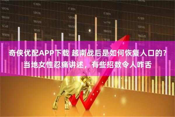 奇侠优配APP下载 越南战后是如何恢复人口的？当地女性忍痛讲述，有些招数令人咋舌