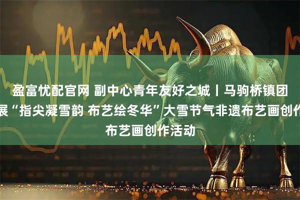 盈富忧配官网 副中心青年友好之城丨马驹桥镇团委开展“指尖凝雪韵 布艺绘冬华”大雪节气非遗布艺画创作活动