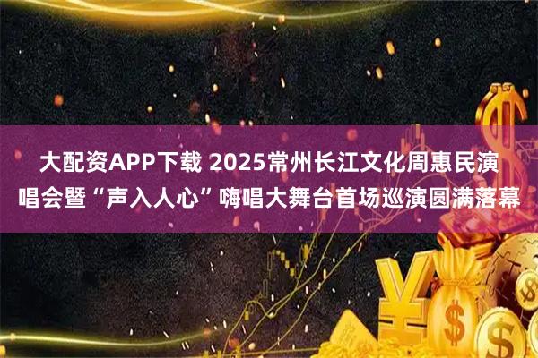 大配资APP下载 2025常州长江文化周惠民演唱会暨“声入人心”嗨唱大舞台首场巡演圆满落幕