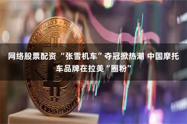 网络股票配资 “张雪机车”夺冠掀热潮 中国摩托车品牌在拉美“圈粉”