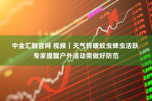 中金汇融官网 视频｜天气转暖蚊虫蜱虫活跃 专家提醒户外活动需做好防范
