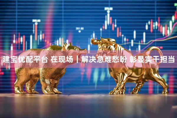 建宝优配平台 在现场｜解决急难愁盼 彰显实干担当