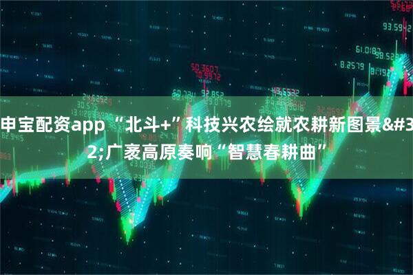 申宝配资app “北斗+”科技兴农绘就农耕新图景 广袤高原奏响“智慧春耕曲”