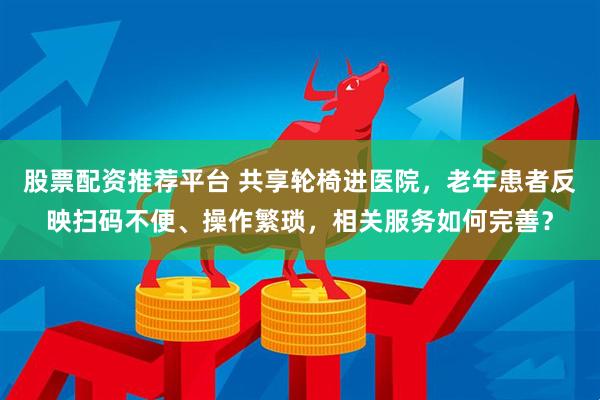 股票配资推荐平台 共享轮椅进医院，老年患者反映扫码不便、操作繁琐，相关服务如何完善？