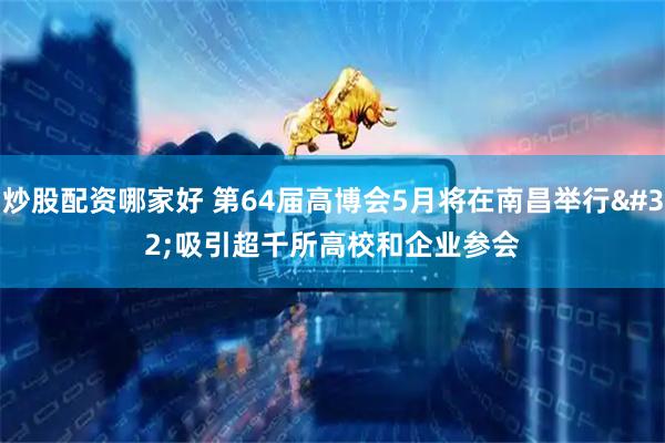 炒股配资哪家好 第64届高博会5月将在南昌举行 吸引超千所高校和企业参会