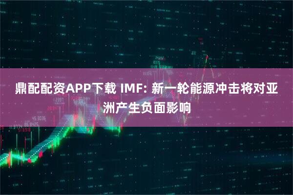 鼎配配资APP下载 IMF: 新一轮能源冲击将对亚洲产生负面影响