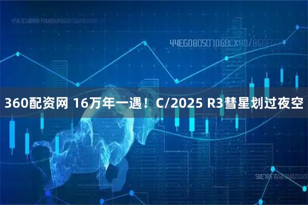 360配资网 16万年一遇！C/2025 R3彗星划过夜空