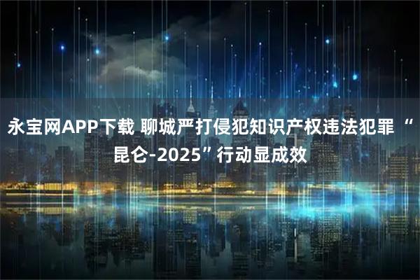 永宝网APP下载 聊城严打侵犯知识产权违法犯罪 “昆仑-2025”行动显成效