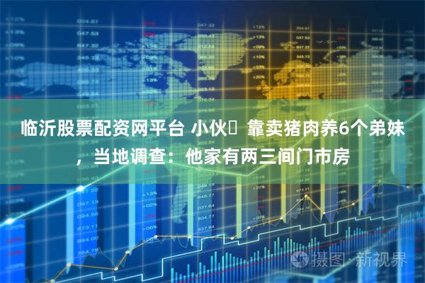 临沂股票配资网平台 小伙‌靠卖猪肉养6个弟妹，当地调查：他家有两三间门市房