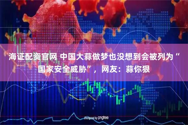 海证配资官网 中国大蒜做梦也没想到会被列为“国家安全威胁”，网友：蒜你狠