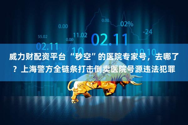 威力财配资平台 “秒空”的医院专家号，去哪了？上海警方全链条打击倒卖医院号源违法犯罪