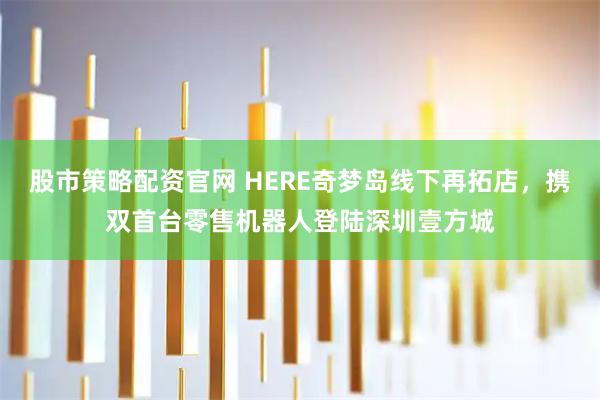 股市策略配资官网 HERE奇梦岛线下再拓店，携双首台零售机器人登陆深圳壹方城