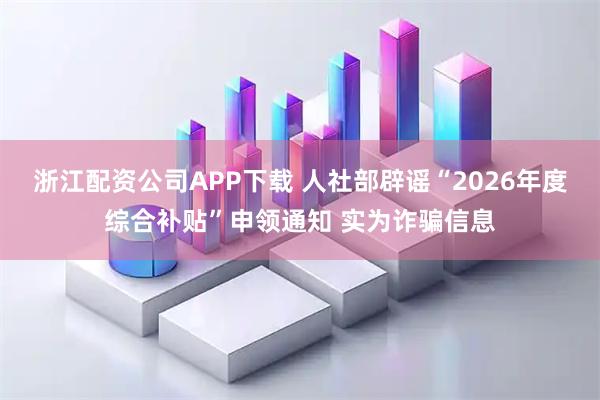 浙江配资公司APP下载 人社部辟谣“2026年度综合补贴”申领通知 实为诈骗信息
